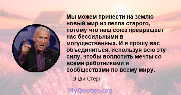 Мы можем принести на землю новый мир из пепла старого, потому что наш союз превращает нас бессильными в могущественных. И я прошу вас объединиться, используя всю эту силу, чтобы воплотить мечты со всеми работниками и