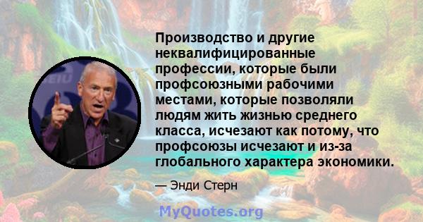 Производство и другие неквалифицированные профессии, которые были профсоюзными рабочими местами, которые позволяли людям жить жизнью среднего класса, исчезают как потому, что профсоюзы исчезают и из-за глобального