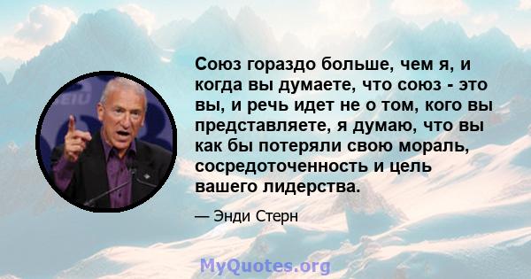 Союз гораздо больше, чем я, и когда вы думаете, что союз - это вы, и речь идет не о том, кого вы представляете, я думаю, что вы как бы потеряли свою мораль, сосредоточенность и цель вашего лидерства.