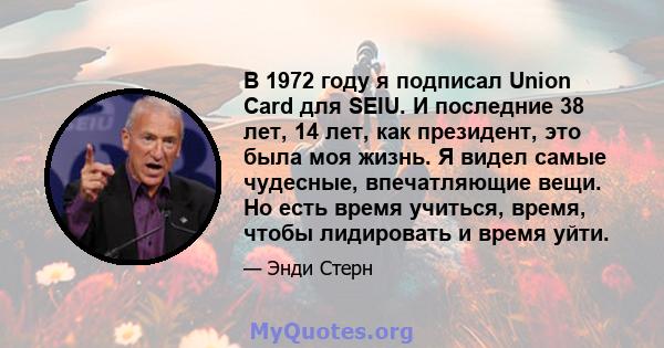 В 1972 году я подписал Union Card для SEIU. И последние 38 лет, 14 лет, как президент, это была моя жизнь. Я видел самые чудесные, впечатляющие вещи. Но есть время учиться, время, чтобы лидировать и время уйти.