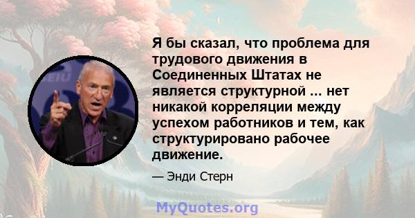 Я бы сказал, что проблема для трудового движения в Соединенных Штатах не является структурной ... нет никакой корреляции между успехом работников и тем, как структурировано рабочее движение.