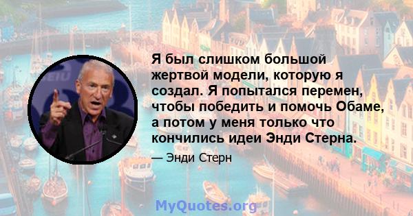 Я был слишком большой жертвой модели, которую я создал. Я попытался перемен, чтобы победить и помочь Обаме, а потом у меня только что кончились идеи Энди Стерна.