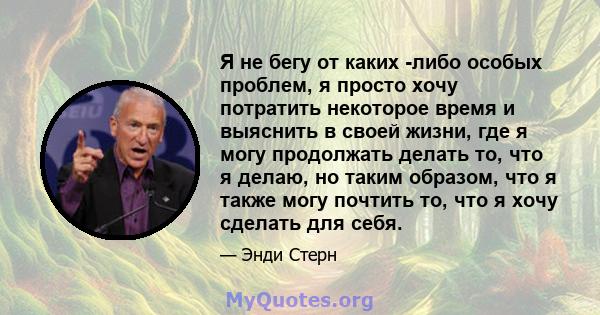 Я не бегу от каких -либо особых проблем, я просто хочу потратить некоторое время и выяснить в своей жизни, где я могу продолжать делать то, что я делаю, но таким образом, что я также могу почтить то, что я хочу сделать