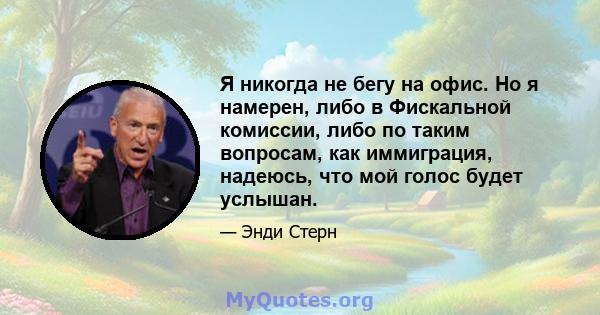 Я никогда не бегу на офис. Но я намерен, либо в Фискальной комиссии, либо по таким вопросам, как иммиграция, надеюсь, что мой голос будет услышан.