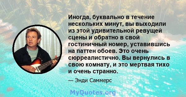 Иногда, буквально в течение нескольких минут, вы выходили из этой удивительной ревущей сцены и обратно в свой гостиничный номер, уставившись на паттен обоев. Это очень сюрреалистично. Вы вернулись в свою комнату, и это