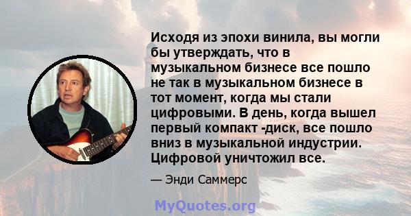 Исходя из эпохи винила, вы могли бы утверждать, что в музыкальном бизнесе все пошло не так в музыкальном бизнесе в тот момент, когда мы стали цифровыми. В день, когда вышел первый компакт -диск, все пошло вниз в