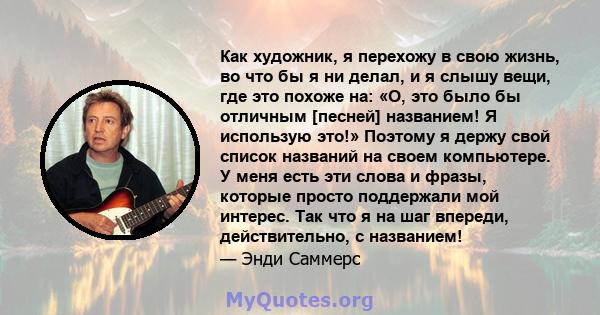 Как художник, я перехожу в свою жизнь, во что бы я ни делал, и я слышу вещи, где это похоже на: «О, это было бы отличным [песней] названием! Я использую это!» Поэтому я держу свой список названий на своем компьютере. У