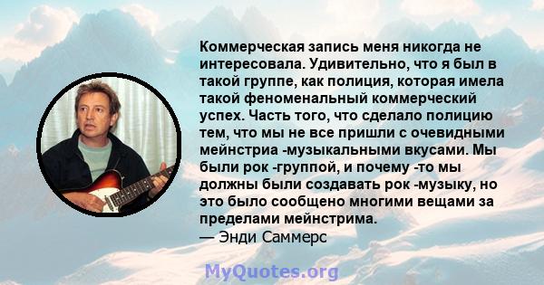 Коммерческая запись меня никогда не интересовала. Удивительно, что я был в такой группе, как полиция, которая имела такой феноменальный коммерческий успех. Часть того, что сделало полицию тем, что мы не все пришли с