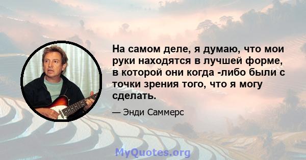 На самом деле, я думаю, что мои руки находятся в лучшей форме, в которой они когда -либо были с точки зрения того, что я могу сделать.