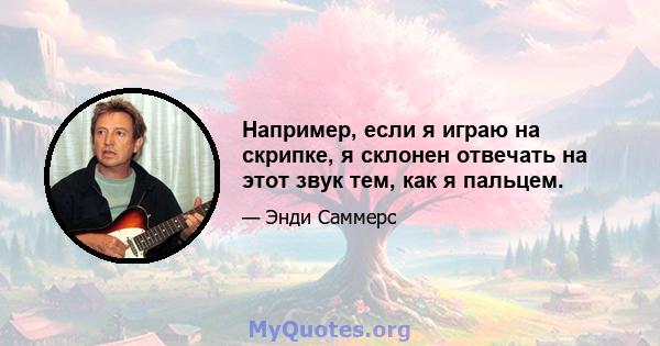 Например, если я играю на скрипке, я склонен отвечать на этот звук тем, как я пальцем.