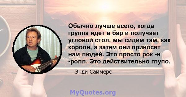 Обычно лучше всего, когда группа идет в бар и получает угловой стол, мы сидим там, как короли, а затем они приносят нам людей. Это просто рок -н -ролл. Это действительно глупо.