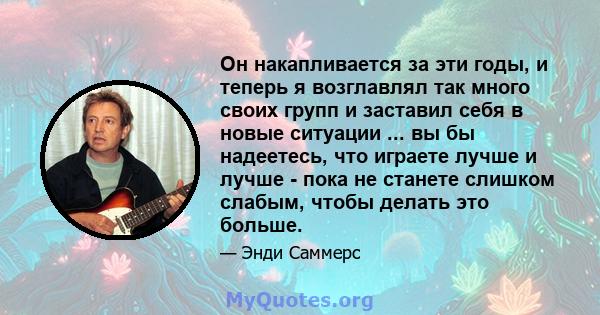 Он накапливается за эти годы, и теперь я возглавлял так много своих групп и заставил себя в новые ситуации ... вы бы надеетесь, что играете лучше и лучше - пока не станете слишком слабым, чтобы делать это больше.