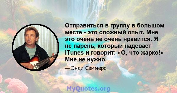 Отправиться в группу в большом месте - это сложный опыт. Мне это очень не очень нравится. Я не парень, который надевает iTunes и говорит: «О, что жарко!» Мне не нужно.