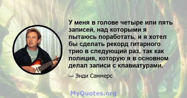 У меня в голове четыре или пять записей, над которыми я пытаюсь поработать, и я хотел бы сделать рекорд гитарного трио в следующий раз, так как полиция, которую я в основном делал записи с клавиатурами.