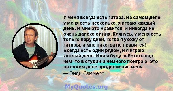 У меня всегда есть гитара. На самом деле, у меня есть несколько, я играю каждый день. И мне это нравится. Я никогда не очень далеко от них. Клянусь, у меня есть только пару дней, когда я ухожу от гитары, и мне никогда