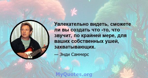 Увлекательно видеть, сможете ли вы создать что -то, что звучит, по крайней мере, для ваших собственных ушей, захватывающих.