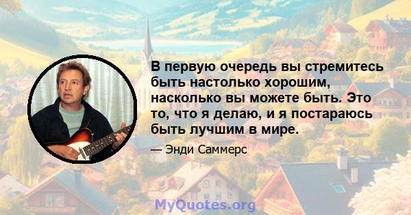 В первую очередь вы стремитесь быть настолько хорошим, насколько вы можете быть. Это то, что я делаю, и я постараюсь быть лучшим в мире.