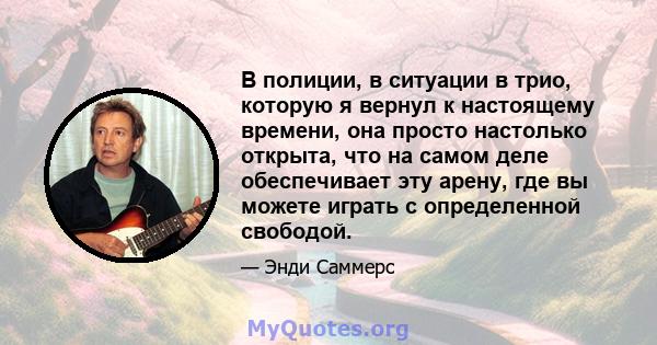 В полиции, в ситуации в трио, которую я вернул к настоящему времени, она просто настолько открыта, что на самом деле обеспечивает эту арену, где вы можете играть с определенной свободой.