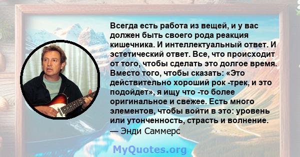 Всегда есть работа из вещей, и у вас должен быть своего рода реакция кишечника. И интеллектуальный ответ. И эстетический ответ. Все, что происходит от того, чтобы сделать это долгое время. Вместо того, чтобы сказать: