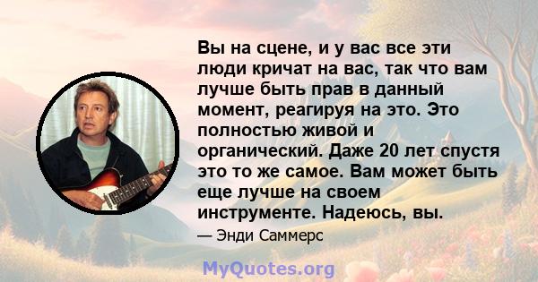 Вы на сцене, и у вас все эти люди кричат ​​на вас, так что вам лучше быть прав в данный момент, реагируя на это. Это полностью живой и органический. Даже 20 лет спустя это то же самое. Вам может быть еще лучше на своем