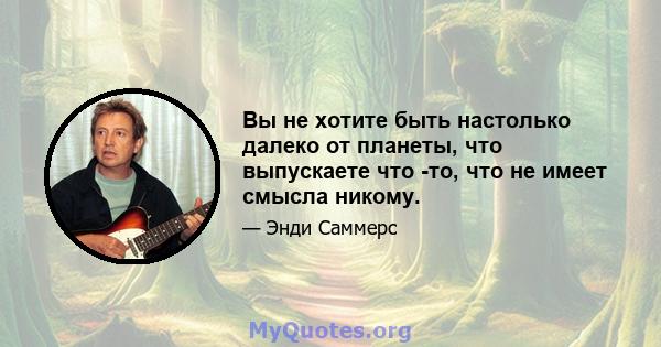 Вы не хотите быть настолько далеко от планеты, что выпускаете что -то, что не имеет смысла никому.