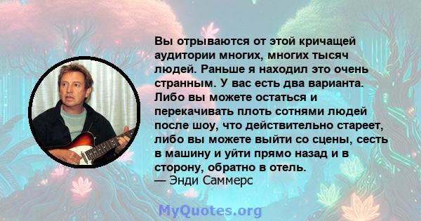 Вы отрываются от этой кричащей аудитории многих, многих тысяч людей. Раньше я находил это очень странным. У вас есть два варианта. Либо вы можете остаться и перекачивать плоть сотнями людей после шоу, что действительно