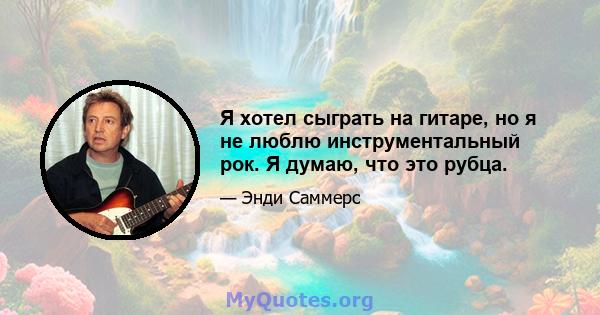 Я хотел сыграть на гитаре, но я не люблю инструментальный рок. Я думаю, что это рубца.