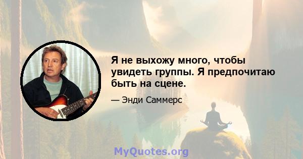 Я не выхожу много, чтобы увидеть группы. Я предпочитаю быть на сцене.