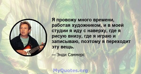 Я провожу много времени, работая художником, и в моей студии я иду с наверху, где я рисую внизу, где я играю и записываю, поэтому я переходит эту вещь.