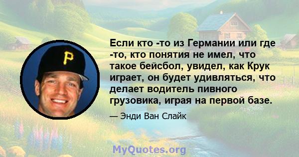 Если кто -то из Германии или где -то, кто понятия не имел, что такое бейсбол, увидел, как Крук играет, он будет удивляться, что делает водитель пивного грузовика, играя на первой базе.