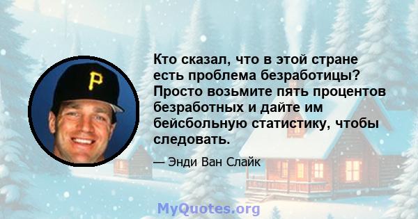 Кто сказал, что в этой стране есть проблема безработицы? Просто возьмите пять процентов безработных и дайте им бейсбольную статистику, чтобы следовать.