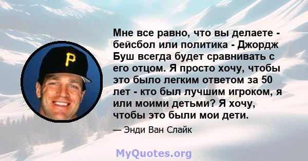 Мне все равно, что вы делаете - бейсбол или политика - Джордж Буш всегда будет сравнивать с его отцом. Я просто хочу, чтобы это было легким ответом за 50 лет - кто был лучшим игроком, я или моими детьми? Я хочу, чтобы