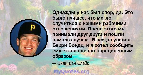 Однажды у нас был спор, да. Это было лучшее, что могло случиться с нашими рабочими отношениями. После этого мы понимали друг друга и пошли намного лучше. Я всегда уважал Барри Бондс, и я хотел сообщить ему, что я сделал 