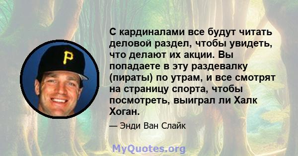 С кардиналами все будут читать деловой раздел, чтобы увидеть, что делают их акции. Вы попадаете в эту раздевалку (пираты) по утрам, и все смотрят на страницу спорта, чтобы посмотреть, выиграл ли Халк Хоган.