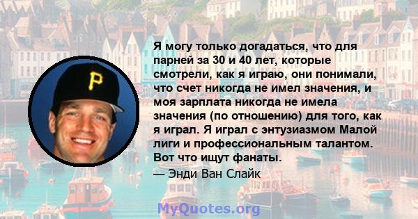 Я могу только догадаться, что для парней за 30 и 40 лет, которые смотрели, как я играю, они понимали, что счет никогда не имел значения, и моя зарплата никогда не имела значения (по отношению) для того, как я играл. Я