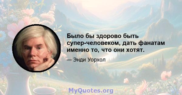 Было бы здорово быть супер-человеком, дать фанатам именно то, что они хотят.