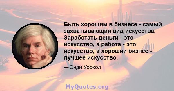 Быть хорошим в бизнесе - самый захватывающий вид искусства. Заработать деньги - это искусство, а работа - это искусство, а хороший бизнес - лучшее искусство.