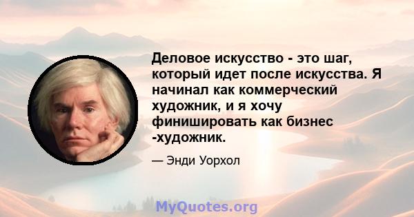 Деловое искусство - это шаг, который идет после искусства. Я начинал как коммерческий художник, и я хочу финишировать как бизнес -художник.