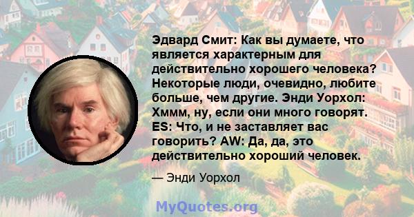 Эдвард Смит: Как вы думаете, что является характерным для действительно хорошего человека? Некоторые люди, очевидно, любите больше, чем другие. Энди Уорхол: Хммм, ну, если они много говорят. ES: Что, и не заставляет вас 