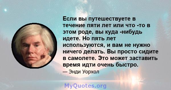 Если вы путешествуете в течение пяти лет или что -то в этом роде, вы куда -нибудь идете. Но пять лет используются, и вам не нужно ничего делать. Вы просто сидите в самолете. Это может заставить время идти очень быстро.