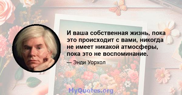 И ваша собственная жизнь, пока это происходит с вами, никогда не имеет никакой атмосферы, пока это не воспоминание.