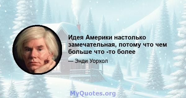 Идея Америки настолько замечательная, потому что чем больше что -то более