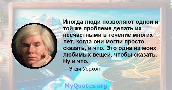 Иногда люди позволяют одной и той же проблеме делать их несчастными в течение многих лет, когда они могли просто сказать, и что. Это одна из моих любимых вещей, чтобы сказать. Ну и что.