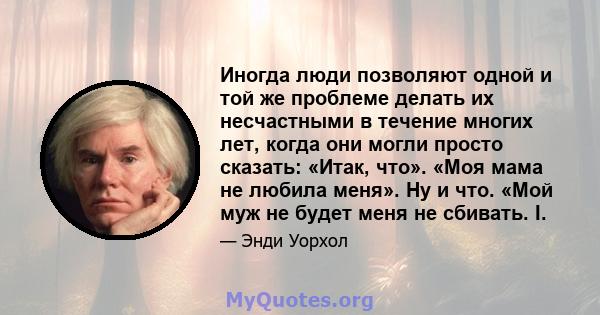 Иногда люди позволяют одной и той же проблеме делать их несчастными в течение многих лет, когда они могли просто сказать: «Итак, что». «Моя мама не любила меня». Ну и что. «Мой муж не будет меня не сбивать. I.