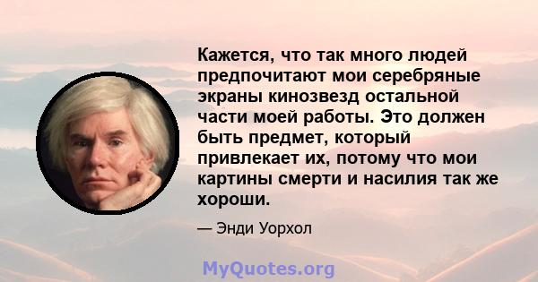 Кажется, что так много людей предпочитают мои серебряные экраны кинозвезд остальной части моей работы. Это должен быть предмет, который привлекает их, потому что мои картины смерти и насилия так же хороши.