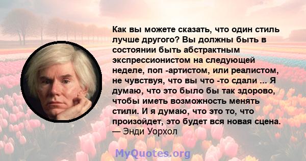 Как вы можете сказать, что один стиль лучше другого? Вы должны быть в состоянии быть абстрактным экспрессионистом на следующей неделе, поп -артистом, или реалистом, не чувствуя, что вы что -то сдали ... Я думаю, что это 