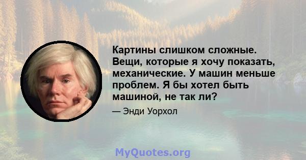 Картины слишком сложные. Вещи, которые я хочу показать, механические. У машин меньше проблем. Я бы хотел быть машиной, не так ли?