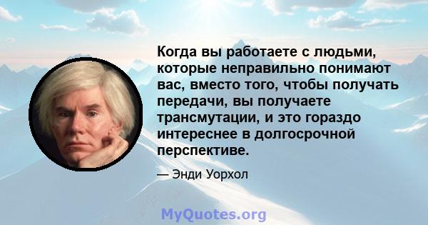 Когда вы работаете с людьми, которые неправильно понимают вас, вместо того, чтобы получать передачи, вы получаете трансмутации, и это гораздо интереснее в долгосрочной перспективе.