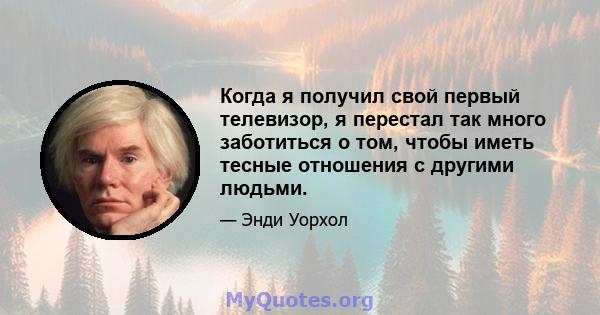 Когда я получил свой первый телевизор, я перестал так много заботиться о том, чтобы иметь тесные отношения с другими людьми.