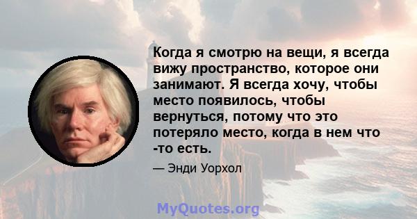 Когда я смотрю на вещи, я всегда вижу пространство, которое они занимают. Я всегда хочу, чтобы место появилось, чтобы вернуться, потому что это потеряло место, когда в нем что -то есть.